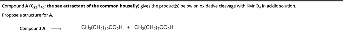 Compound A (C23H46; the sex attractant of the common housefly) gives the product(s) below on oxidative cleavage with KMnO4 in acidic solution.
Propose a structure for A.
Compound A
CH3(CH2) 12CO₂H + CH3(CH₂)7CO₂H