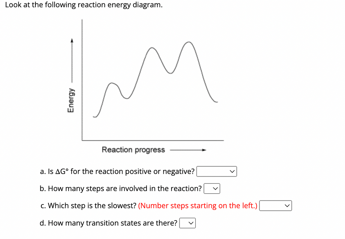 Look at the following reaction energy diagram.
Energy
Reaction progress
a. Is AG° for the reaction positive or negative?
b. How many steps are involved in the reaction?
c. Which step is the slowest? (Number steps starting on the left.) |
d. How many transition states are there?