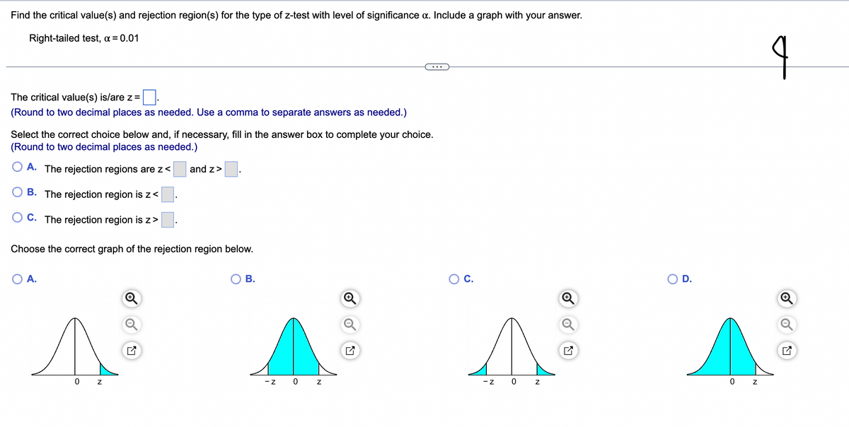 **Title: Finding Critical Values and Rejection Regions for a Right-tailed Z-Test**

---

**Objective:**
This lesson aims to determine the critical value(s) and rejection region(s) for a right-tailed z-test with a significance level, α, of 0.01. The answer will include an appropriate graph that visually represents the rejection region.

**Problem Statement:**
Find the critical value(s) and rejection region(s) for the type of z-test with a level of significance, α, of 0.01.
*Given:* Right-tailed test, α = 0.01

---

**Steps to Determine Critical Value(s):**

1. **Identify the Critical Value:**
   * The critical value(s) is/are z = _____.
   * (Note: Round to two decimal places as needed. Use a comma to separate answers as needed.)

2. **Select the Rejection Region:**
   Choose the correct choice below and, if necessary, fill in the answer box to complete your choice. (Round to two decimal places as needed.)

- A. The rejection regions are z < _____ and z > _____.
- B. The rejection region is z < _____.
- C. The rejection region is z > _____.

**Example of Correct Rejection Region Graphs:**

Choose the correct graph of the rejection region below.

- **A.**
  ![Graph A](link)
  *This graph shows the rejection regions for both tails*.

- **B.**
  ![Graph B](link)
  *This graph indicates the rejection regions for both the left and right tails*.

- **C.**
  ![Graph C](link)
  *This graph does not indicate the correct region for a right-tailed test*.

- **D.**
  ![Graph D](link)
  *This graph shows the correct rejection region for a right-tailed test*.

**Explanation of Graphs:**
- **Option A:** Shows both tails; however, it may not be appropriate for a right-tailed test.
- **Option B:** Displays shaded regions on both sides of the mean (left and right tails).
- **Option C:** Shows neither tail which does not correspond to a rejection region.
- **Option D:** Illustrates the correct shaded region on the right side of the graph, suitable for our right-tailed test.

**Conclusion:**
After identifying the critical value and appropriate rejection region