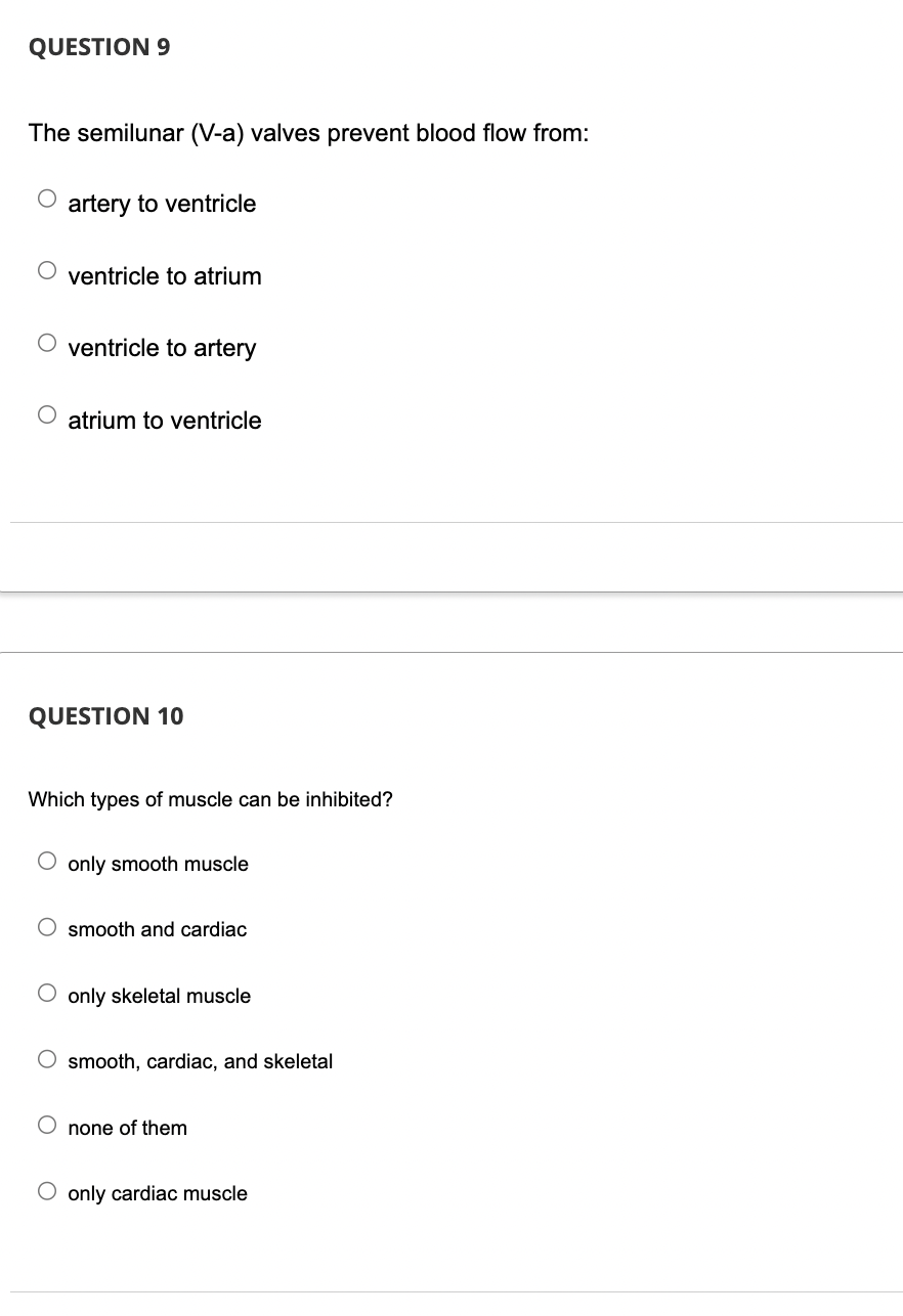 QUESTION 9
The semilunar (V-a) valves prevent blood flow from:
O artery to ventricle
ventricle to atrium
O ventricle to artery
O
atrium to ventricle
QUESTION 10
Which types of muscle can be inhibited?
O only smooth muscle
O smooth and cardiac
O only skeletal muscle
O smooth, cardiac, and skeletal
O none of them
O only cardiac muscle