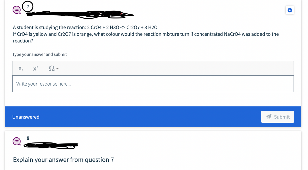 A student is studying the reaction: 2 CrO4 + 2 H30 <> Cr207 + 3 H2O
If CrO4 is yellow and Cr207 is orange, what colour would the reaction mixture turn if concentrated NaCrO4 was added to the
reaction?
Type your answer and submit
X₂ X²
Write your response here...
Unanswered
:=
8
Explain your answer from question 7
Submit