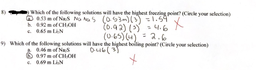 8)
Which of the following solutions will have the highest freezing point? (Circle your selection)
0.53 m of Na₂S Na Nas (0.53m) (3) = 1.59"
b. 0.92 m of CH3OH
x
c.
0.65 m Li3N
(0.92) (³) = 4.6
(0.65) (4) = 2.6
9) Which of the following solutions will have the highest boiling point? (Circle your selection)
0.46(3)
a. 0.46 m of Na₂S
6
c.
0.97 m of CH3OH
0.69 m LiN