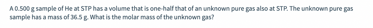 A 0.500 g sample of He at STP has a volume that is one-half that of an unknown pure gas also at STP. The unknown pure gas
sample has a mass of 36.5 g. What is the molar mass of the unknown gas?