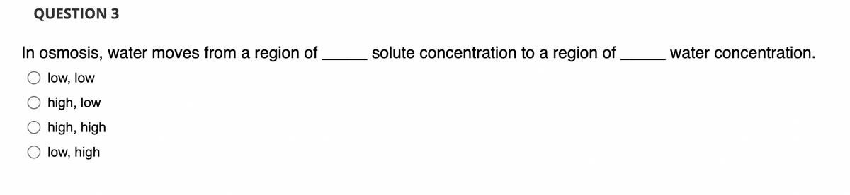 QUESTION 3
In osmosis, water moves from a region of
low, low
high, low
high, high
low, high
solute concentration to a region of
water concentration.