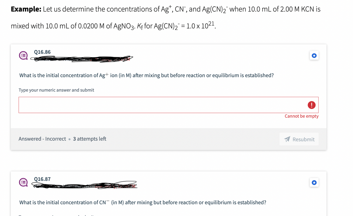 Example: Let us determine the concentrations of Ag+, CN, and Ag(CN)₂ when 10.0 mL of 2.00 M KCN is
mixed with 10.0 mL of 0.0200 M of AgNO3. Kf for Ag(CN)₂¯ = 1.0 × 10²¹.
:=
Q16.86
What is the initial concentration of Ag+ ion (in M) after mixing but before reaction or equilibrium is established?
Type your numeric answer and submit
Answered - Incorrect 3 attempts left
Q16.87
What is the initial concentration of CN (in M) after mixing but before reaction or equilibrium is established?
Cannot be empty
Resubmit