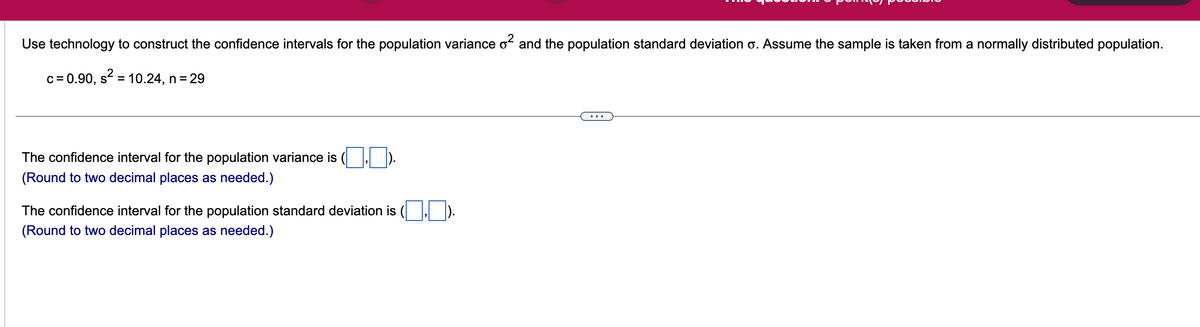 Use technology to construct the confidence intervals for the population variance \( \sigma^2 \) and the population standard deviation \( \sigma \). Assume the sample is taken from a normally distributed population.

\[ c = 0.90, \, S^2 = 10.24, \, n = 29 \]

---

The confidence interval for the population variance is \(( \_\_ , \_\_ )\).  
(Round to two decimal places as needed.)

The confidence interval for the population standard deviation is \(( \_\_ , \_\_ )\).  
(Round to two decimal places as needed.)