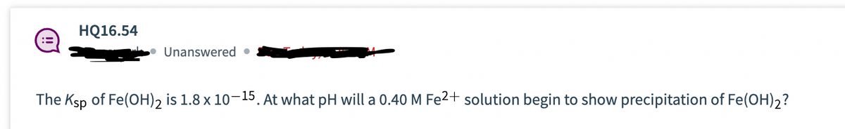 HQ16.54
Unanswered.
The Ksp of Fe(OH)2 is 1.8 x 10-15. At what pH will a 0.40 M Fe2+ solution begin to show precipitation of Fe(OH)2?