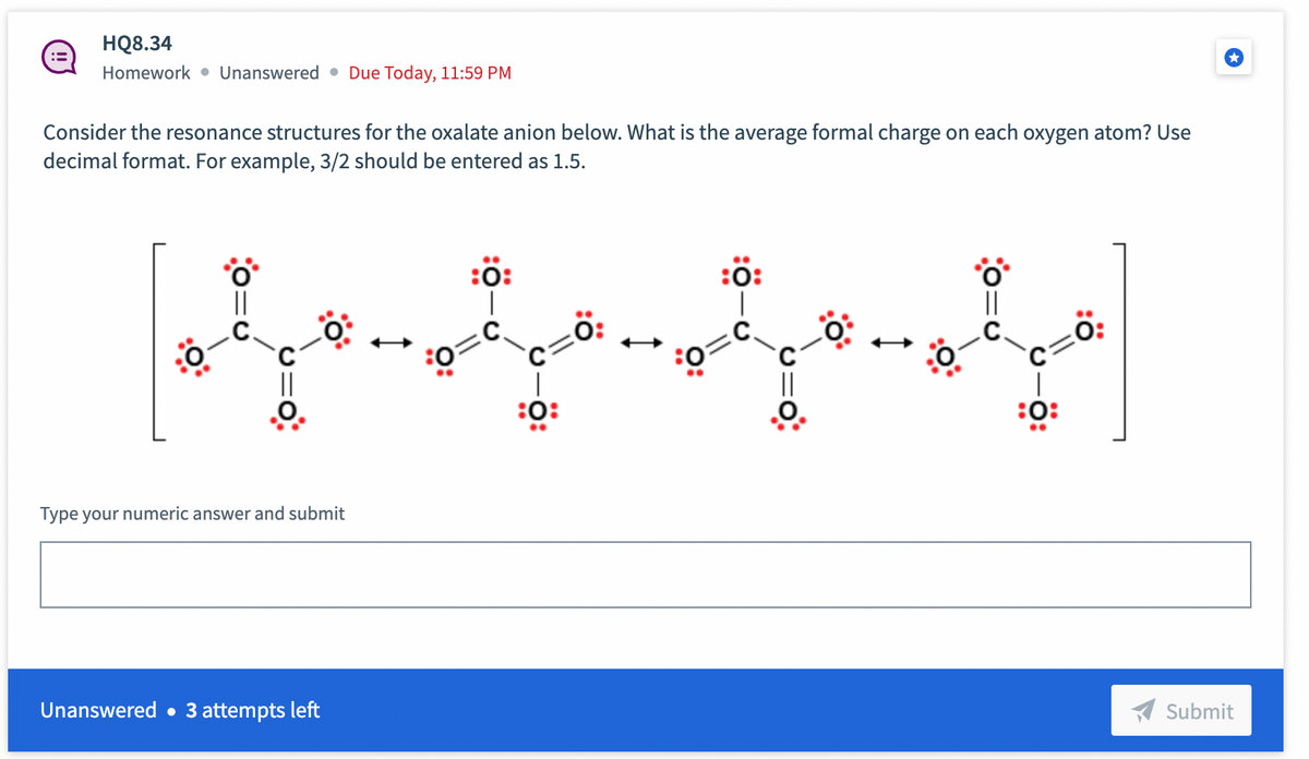 HQ8.34
Homework Unanswered Due Today, 11:59 PM
Consider the resonance structures for the oxalate anion below. What is the average formal charge on each oxygen atom? Use
decimal format. For example, 3/2 should be entered as 1.5.
loqu
Type your numeric answer and submit
Unanswered. 3 attempts left
:0:
|
:0:
0:
:0:
:0:
0:
Submit