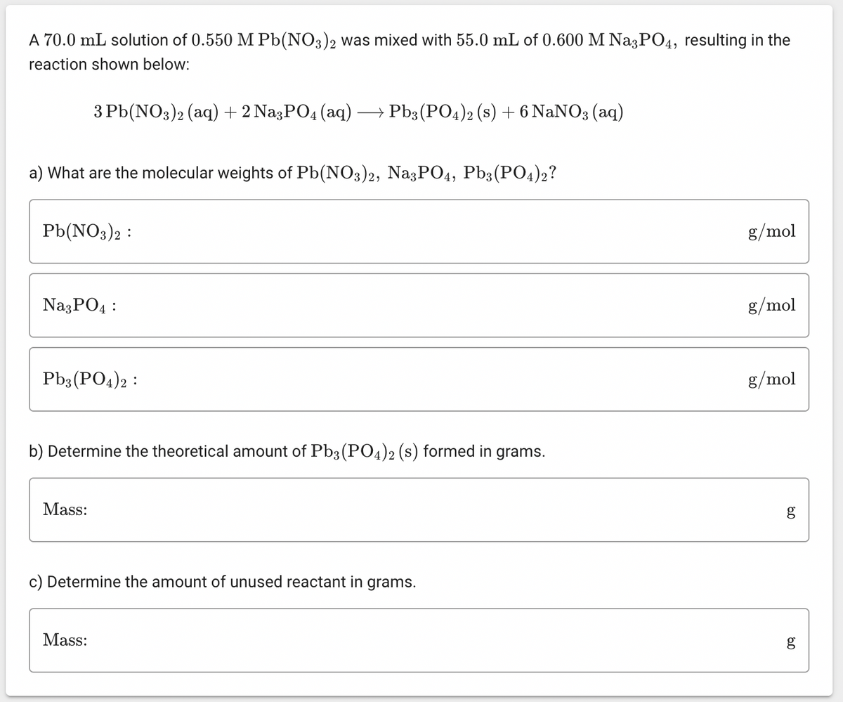 A 70.0 mL solution of 0.550 M Pb(NO3)2 was mixed with 55.0 mL of 0.600 M Na3PO4, resulting in the
reaction shown below:
a) What are the molecular weights of Pb(NO3)2, Na3PO4, Pb3(PO4)2?
3 Pb(NO3)2 (aq) + 2 Na3PO4 (aq) → Pb3(PO4)2 (s) + 6 NaNO3 (aq)
Pb(NO3)2 :
Na3PO4:
Pb3(PO4)2
b) Determine the theoretical amount of Pb3(PO4)2 (s) formed in grams.
Mass:
c) Determine the amount of unused reactant in grams.
Mass:
g/mol
g/mol
g/mol
80
g
g
مة