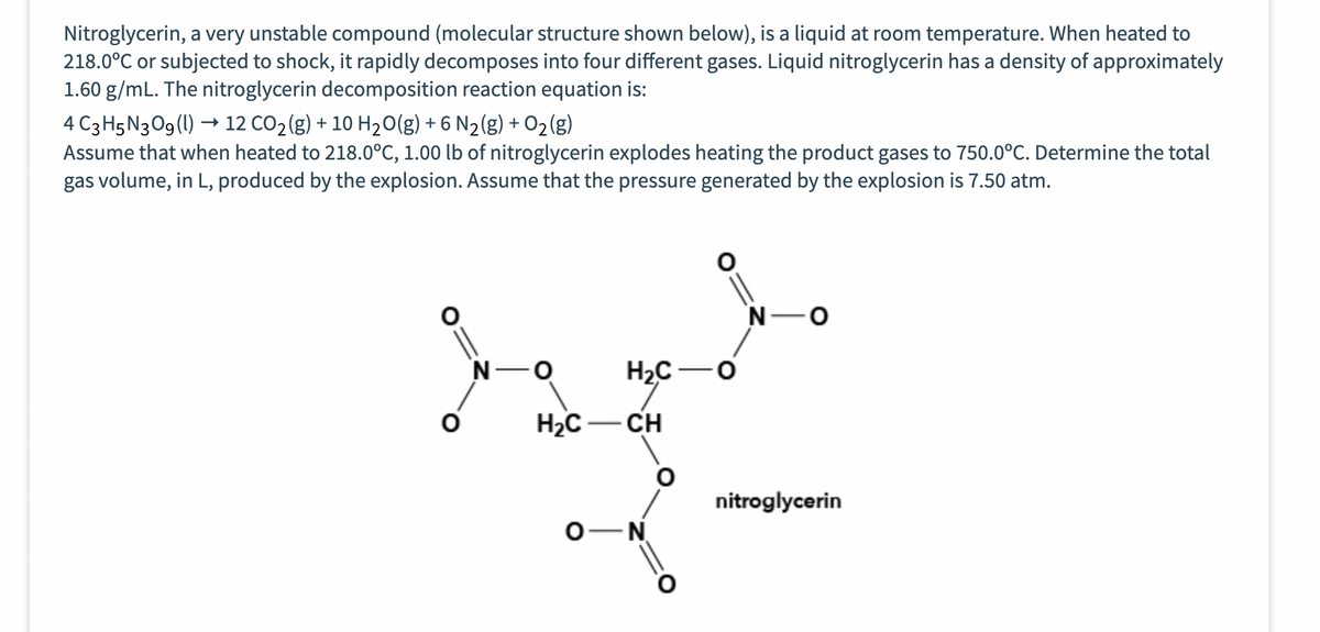 Nitroglycerin, a very unstable compound (molecular structure shown below), is a liquid at room temperature. When heated to
218.0°C or subjected to shock, it rapidly decomposes into four different gases. Liquid nitroglycerin has a density of approximately
1.60 g/mL. The nitroglycerin decomposition reaction equation is:
4 C3H5N3O9 (1)→ 12 CO₂(g) + 10 H₂O(g) + 6 N₂(g) + O₂(g)
Assume that when heated to 218.0°C, 1.00 lb of nitroglycerin explodes heating the product gases to 750.0°C. Determine the total
gas volume, in L, produced by the explosion. Assume that the pressure generated by the explosion is 7.50 atm.
-O
H₂C-
H₂C -O
-CH
O N
nitroglycerin