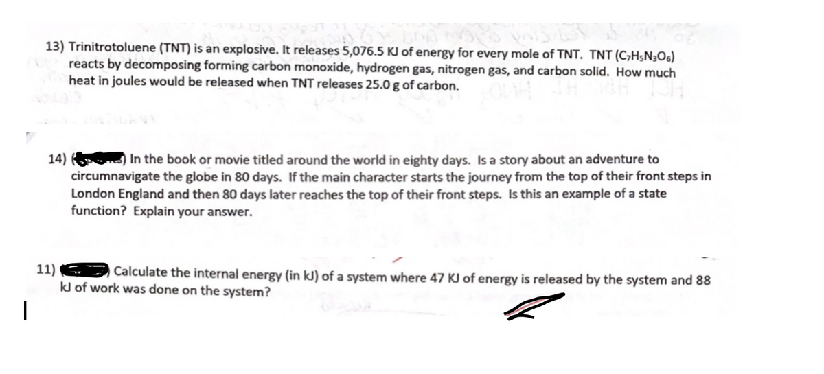 13) Trinitrotoluene (TNT) is an explosive. It releases 5,076.5 KJ of energy for every mole of TNT. TNT (C7H5N306)
reacts by decomposing forming carbon monoxide, hydrogen gas, nitrogen gas, and carbon solid. How much
heat in joules would be released when TNT releases 25.0 g of carbon.
7
14) () In the book or movie titled around the world in eighty days. Is a story about an adventure to
circumnavigate the globe in 80 days. If the main character starts the journey from the top of their front steps in
London England and then 80 days later reaches the top of their front steps. Is this an example of a state
function? Explain your answer.
11)
Calculate the internal energy (in kJ) of a system where 47 KJ of energy is released by the system and 88
kJ of work was done on the system?
|