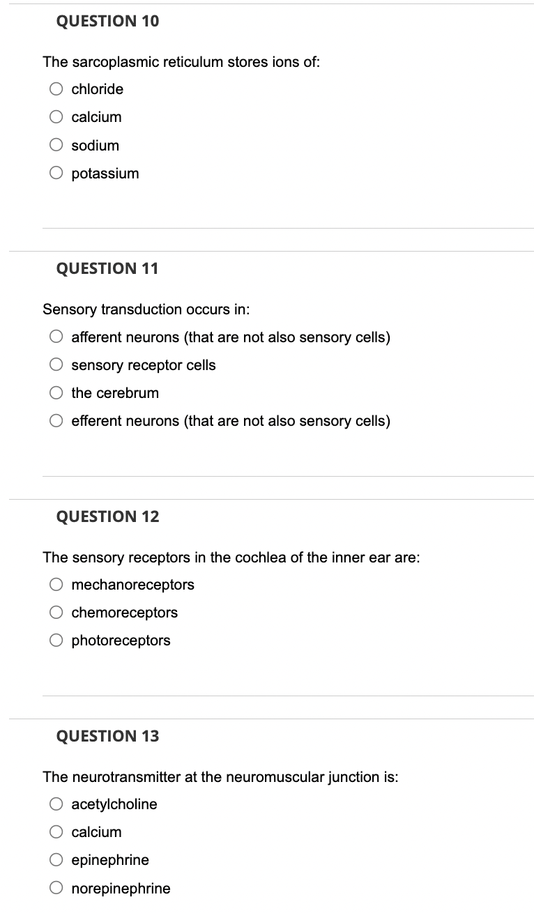 QUESTION 10
The sarcoplasmic reticulum stores ions of:
chloride
calcium
sodium
O potassium
QUESTION 11
Sensory transduction occurs in:
afferent neurons (that are not also sensory cells)
sensory receptor cells
the cerebrum
efferent neurons (that are not also sensory cells)
QUESTION 12
The sensory receptors in the cochlea of the inner ear are:
mechanoreceptors
chemoreceptors
O photoreceptors
QUESTION 13
The neurotransmitter at the neuromuscular junction is:
acetylcholine
calcium
epinephrine
norepinephrine
O O