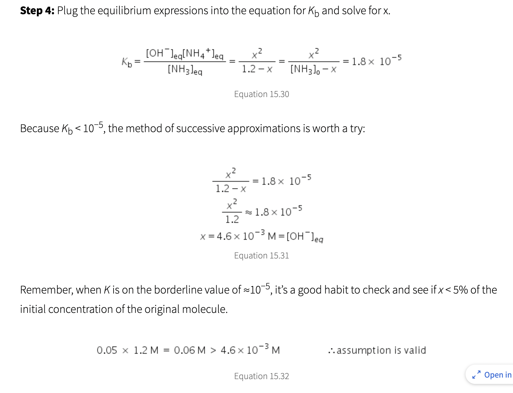 Step 4: Plug the equilibrium expressions into the equation for K and solve for x.
[OH Jeq[NH4*Jeq
Kb =
[NH3Jeg
=
x²
2
1.2 - X
Equation 15.30
x²
1.2-X
+²
Because K₁ <10-5, the method of successive approximations is worth a try:
=
x²
2
[NH3], -X
1.8 x 10-5
≈1.8x10-5
1.2
x=4.6 x 10-³ M = [OH Jeg
-3
Equation 15.31
0.05 x 1.2 M = 0.06 M > 4.6 x 10-³ M
=
Equation 15.32
1.8 x 10-5
Remember, when K is on the borderline value of ≈10-5, it's a good habit to check and see if x < 5% of the
initial concentration of the original molecule.
.. assumption is valid
K
7
Open in