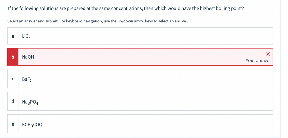 If the following solutions are prepared at the same concentrations, then which would have the highest boiling point?
Select an answer and submit. For keyboard navigation, use the up/down arrow keys to select an answer.
a
b
C
LiCl
NaOH
BaF2
Na3PO4
e KCH3COO
X
Your answer