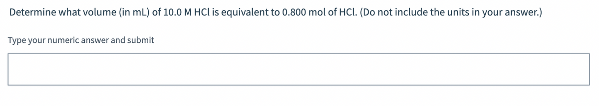 Determine what volume (in mL) of 10.0 M HCl is equivalent to 0.800 mol of HCl. (Do not include the units in your answer.)
Type your numeric answer and submit