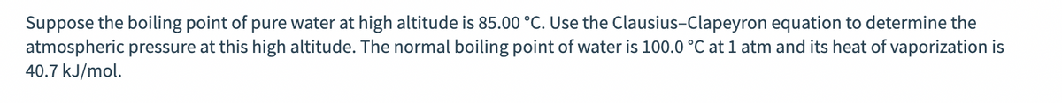 Suppose the boiling point of pure water at high altitude is 85.00 °C. Use the Clausius-Clapeyron equation to determine the
atmospheric pressure at this high altitude. The normal boiling point of water is 100.0 °C at 1 atm and its heat of vaporization is
40.7 kJ/mol.