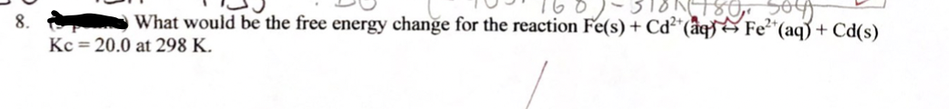 8.
BN480, 564)
What would be the free energy change for the reaction Fe(s) + Cd²+ (aq) Fe²+ (aq) + Cd(s)
Kc = 20.0 at 298 K.