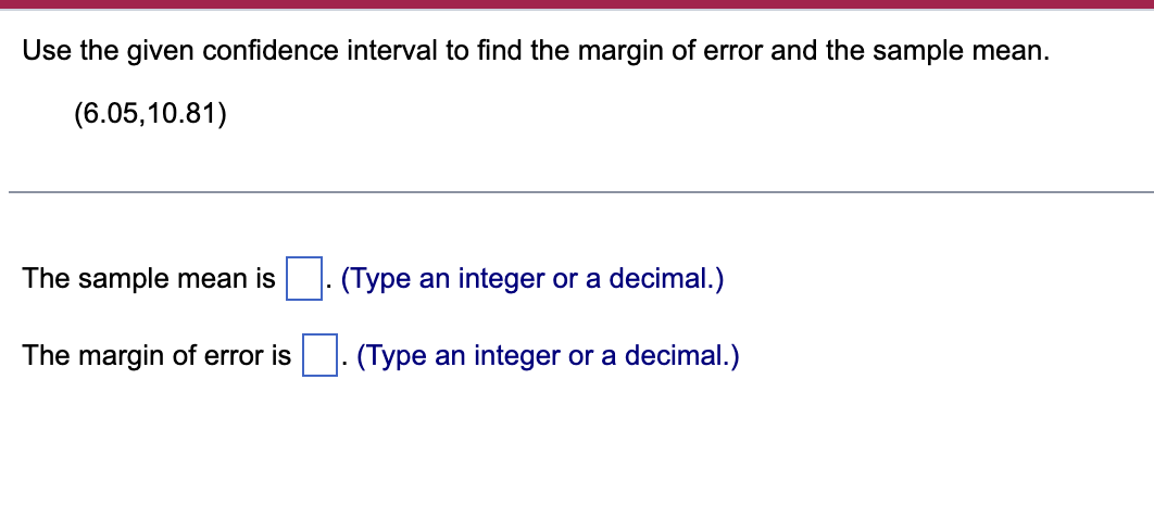 ### Confidence Interval Analysis

**Task:**
Use the given confidence interval to find the margin of error and the sample mean.

**Given Confidence Interval:**
(6.05, 10.81)

---

#### Questions

1. **What is the sample mean?**
   - The sample mean is ⬜. (Type an integer or a decimal.)

2. **What is the margin of error?**
   - The margin of error is ⬜. (Type an integer or a decimal.)

---

This exercise aims to help you understand how to extract key statistical measures from a given confidence interval. Remember that the sample mean can be identified as the midpoint of the confidence interval, while the margin of error is the difference between the sample mean and either endpoint of the interval.