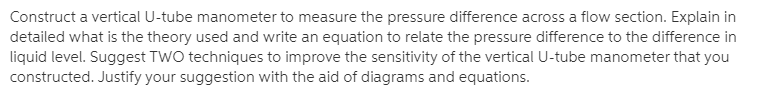 Construct a vertical U-tube manometer to measure the pressure difference across a flow section. Explain in
detailed what is the theory used and write an equation to relate the pressure difference to the difference in
liquid level. Suggest TWO techniques to improve the sensitivity of the vertical U-tube manometer that you
constructed. Justify your suggestion with the aid of diagrams and equations.
