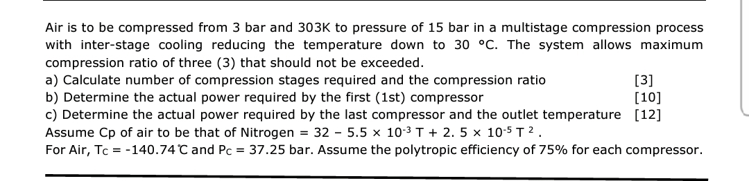 Air is to be compressed from 3 bar and 303K to pressure of 15 bar in a multistage compression process
with inter-stage cooling reducing the temperature down to 30 °C. The system allows maximum
compression ratio of three (3) that should not be exceeded.
a) Calculate number of compression stages required and the compression ratio
b) Determine the actual power required by the first (1st) compressor
[3]
[10]
c) Determine the actual power required by the last compressor and the outlet temperature [12]
Assume Cp of air to be that of Nitrogen = 32 - 5.5 × 10-3 T + 2. 5 × 10-5 T 2 .
For Air, Tc = -140.74 °C and Pc = 37.25 bar. Assume the polytropic efficiency of 75% for each compressor.