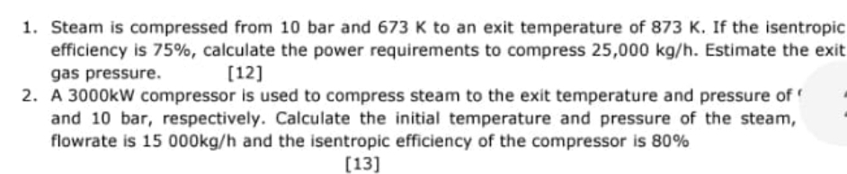 1. Steam is compressed from 10 bar and 673 K to an exit temperature of 873 K. If the isentropic
efficiency is 75%, calculate the power requirements to compress 25,000 kg/h. Estimate the exit
gas pressure.
[12]
2. A 3000kW compressor is used to compress steam to the exit temperature and pressure of
and 10 bar, respectively. Calculate the initial temperature and pressure of the steam,
flowrate is 15 000kg/h and the isentropic efficiency of the compressor is 80%
[13]