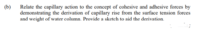 (b)
Relate the capillary action to the concept of cohesive and adhesive forces by
demonstrating the derivation of capillary rise from the surface tension forces
and weight of water column. Provide a sketch to aid the derivation.
