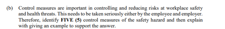 (b) Control measures are important in controlling and reducing risks at workplace safety
and health threats. This needs to be taken seriously either by the employee and employer.
Therefore, identify FIVE (5) control measures of the safety hazard and then explain
with giving an example to support the answer.
