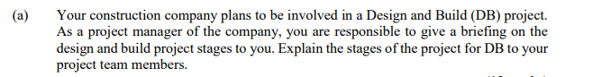 (a)
Your construction company plans to be involved in a Design and Build (DB) project.
As a project manager of the company, you are responsible to give a briefing on the
design and build project stages to you. Explain the stages of the project for DB to your
project team members.
