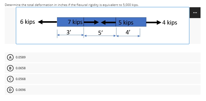 Determine the total deformation in inches if the flexural rigidity is equivalent to 5,000 kips.
6 kips
5 kips
7 kips
3'
5'
4'
(A) 0.0589
(B) 0.0658
0.0568
(D) 0.0696
4 kips