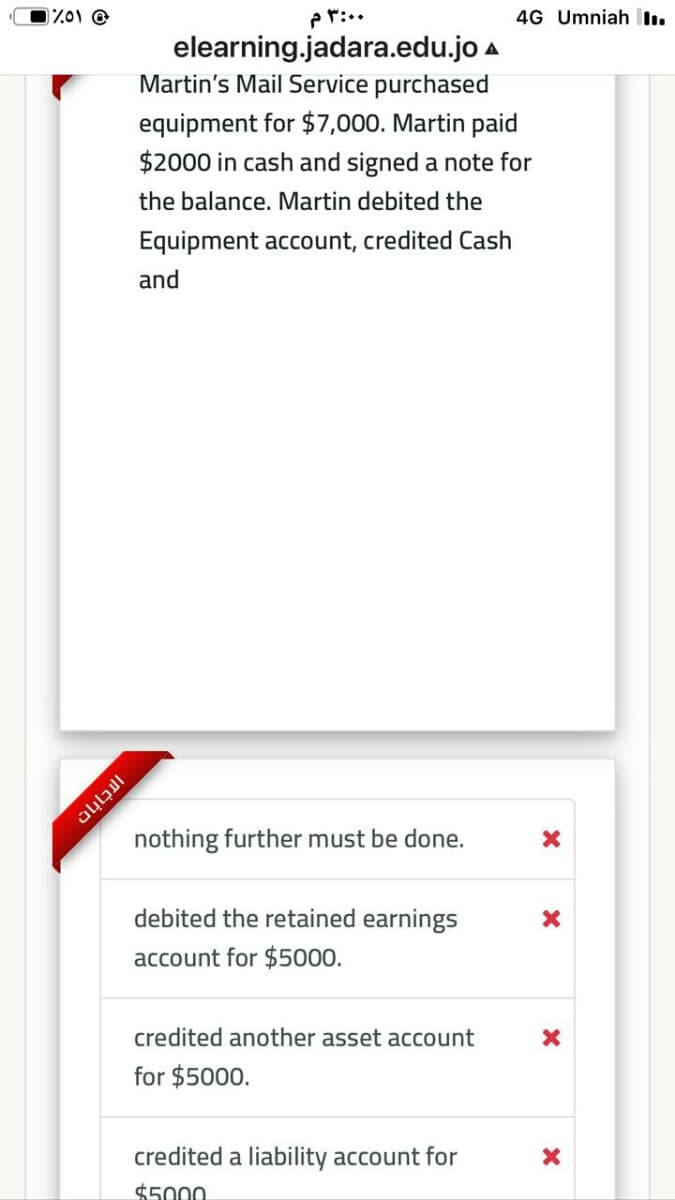 Z01 @
pr:..
4G Umniah I.
elearning.jadara.edu.jo a
Martin's Mail Service purchased
equipment for $7,000. Martin paid
$2000 in cash and signed a note for
the balance. Martin debited the
Equipment account, credited Cash
and
nothing further must be done.
debited the retained earnings
account for $5000.
credited another asset account
for $5000.
credited a liability account for
$5000
