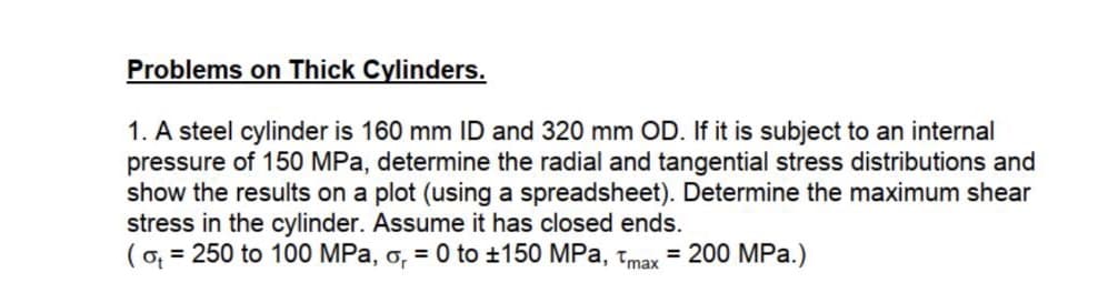 Problems on Thick Cylinders.
1. A steel cylinder is 160 mm ID and 320 mm OD. If it is subject to an internal
pressure of 150 MPa, determine the radial and tangential stress distributions and
show the results on a plot (using a spreadsheet). Determine the maximum shear
stress in the cylinder. Assume it has closed ends.
(o, = 250 to 100 MPa, o, = 0 to ±150 MPa, tmax
= 200 MPa.)
