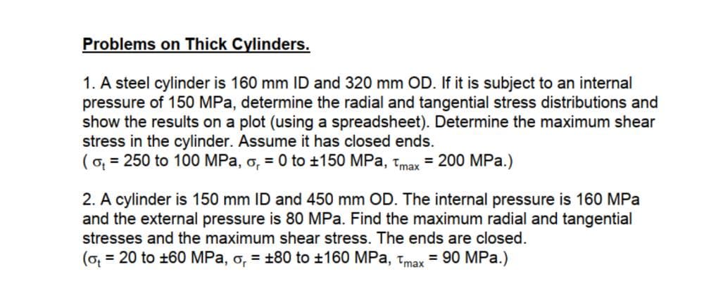 Problems on Thick Cylinders.
1. A steel cylinder is 160 mm ID and 320 mm OD. If it is subject to an internal
pressure of 150 MPa, determine the radial and tangential stress distributions and
show the results on a plot (using a spreadsheet). Determine the maximum shear
stress in the cylinder. Assume it has closed ends.
(o, = 250 to 100 MPa, o, = 0 to ±150 MPa, tmax = 200 MPa.)
2. A cylinder is 150 mm ID and 450 mm OD. The internal pressure is 160 MPa
and the external pressure is 80 MPa. Find the maximum radial and tangential
stresses and the maximum shear stress. The ends are closed.
(o = 20 to +60 MPa, o, = +80 to ±160 MPa, tmax = 90 MPa.)
