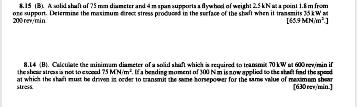 8.15 (B). A solid shaft of 75 mm diameter and 4 m span supports a flywheel of weight 2.5 kN at a point 1.8 m from
one support. Determine the maximum direct stress produced in the surface of the shaft when it transmits 35 kW at
200 rev/min.
[65.9 MN/m².]
8.14 (B). Calculate the minimum diameter of a solid shaft which is required to transmit 70 kW at 600 rev/min if
the shear stress is not to exceed 75 MN/m². If a bending moment of 300 Nm is now applied to the shaft find the speed
at which the shaft must be driven in order to transmit the same horsepower for the same value of maximum shear
[630 rev/min.]
stress.
