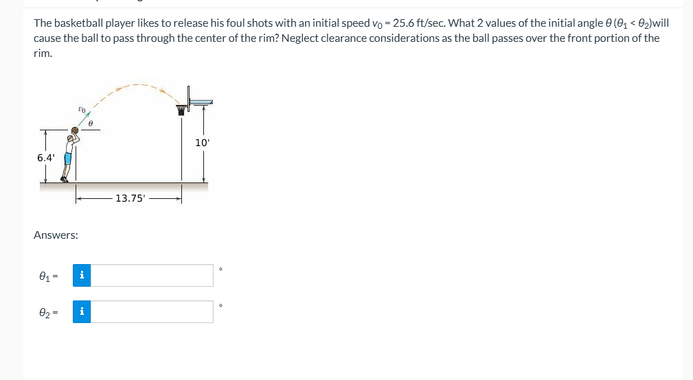 The basketball player likes to release his foul shots with an initial speed vo = 25.6 ft/sec. What 2 values of the initial angle e (01 < 02)will
cause the ball to pass through the center of the rim? Neglect clearance considerations as the ball passes over the front portion of the
rim.
10'
6.4'
13.75'
Answers:
01 =
i
02 =
i
