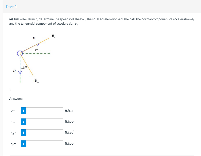 Part 1
(a) Just after launch, determine the speed v of the ball, the total acceleration a of the ball, the normal component of acceleration an
and the tangential component of acceleration a.
130
130
a
e.
Answers:
V =
i
ft/sec
ft/sec?
an =
i
ft/sec2
ft/sec?
