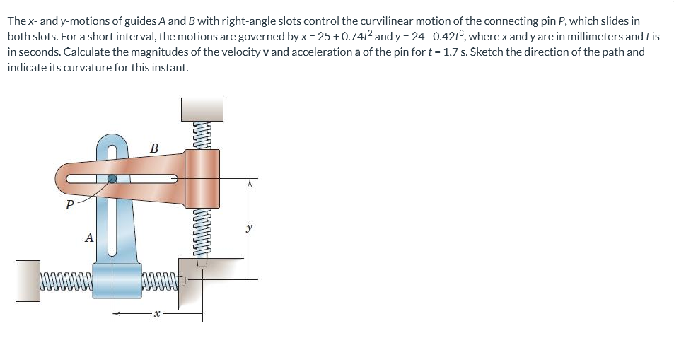 The x- and y-motions of guides A and B with right-angle slots control the curvilinear motion of the connecting pin P, which slides in
both slots. For a short interval, the motions are governed by x = 25 + 0.74t² and y = 24 - 0.42t³, where x and y are in millimeters and tis
in seconds. Calculate the magnitudes of the velocity v and acceleration a of the pin for t = 1.7 s. Sketch the direction of the path and
indicate its curvature for this instant.
B
P-
A
