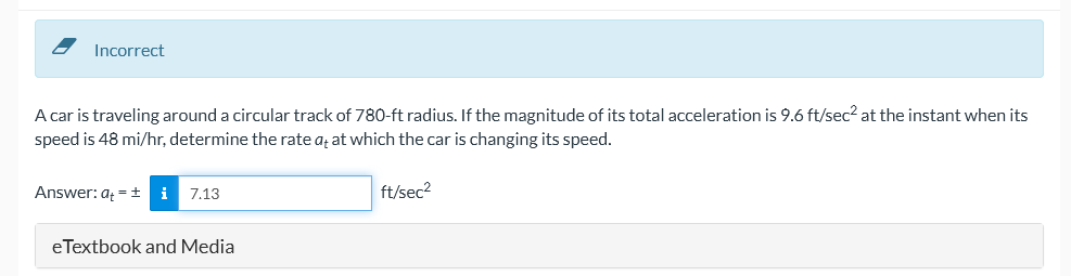 Incorrect
A car is traveling around a circular track of 780-ft radius. If the magnitude of its total acceleration is 9.6 ft/sec? at the instant when its
speed is 48 mi/hr, determine the rate aț at which the car is changing its speed.
Answer: a = ±
i
7.13
ft/sec2
eTextbook and Media
