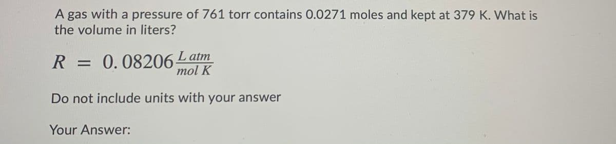 A gas with a pressure of 761 torr contains 0.0271 moles and kept at 379 K. What is
the volume in liters?
R =
= 0.08206 Latm
mol K
Do not include units with your answer
Your Answer:
