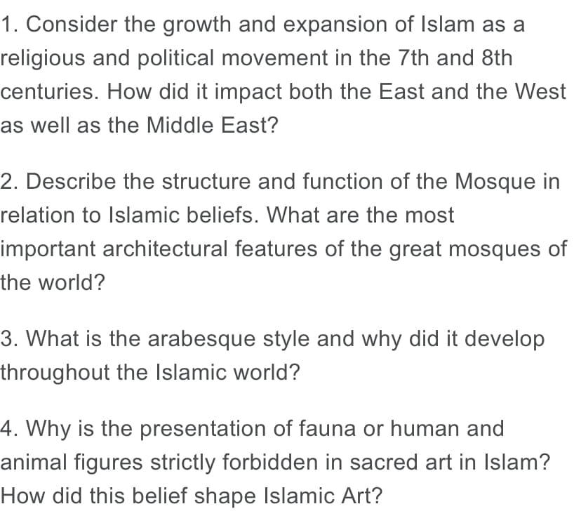 1. Consider the growth and expansion of Islam as a
religious and political movement in the 7th and 8th
centuries. How did it impact both the East and the West
as well as the Middle East?
2. Describe the structure and function of the Mosque in
relation to Islamic beliefs. What are the most
important architectural features of the great mosques of
the world?
3. What is the arabesque style and why did it develop
throughout the Islamic world?
4. Why is the presentation of fauna or human and
animal figures strictly forbidden in sacred art in Islam?
How did this belief shape Islamic Art?
