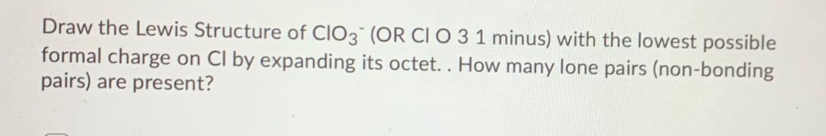 Draw the Lewis Structure of CIO3 (OR CI O 3 1 minus) with the lowest possible
formal charge on Cl by expanding its octet.. How many lone pairs (non-bonding
pairs) are present?
