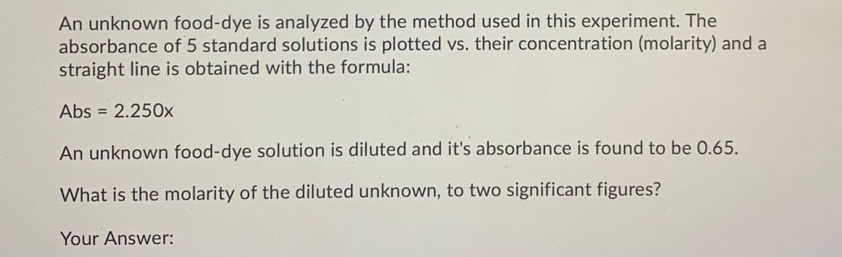 An unknown food-dye is analyzed by the method used in this experiment. The
absorbance of 5 standard solutions is plotted vs. their concentration (molarity) and a
straight line is obtained with the formula:
Abs = 2.250x
%3D
An unknown food-dye solution is diluted and it's absorbance is found to be 0.65.
What is the molarity of the diluted unknown, to two significant figures?
Your Answer:
