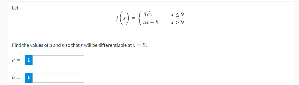 Let
() - {.
8x²,
x < 9
=
ax + b,
x > 9
Find the values of a and b so that f will be differentiable at x = 9.
a =
b =
