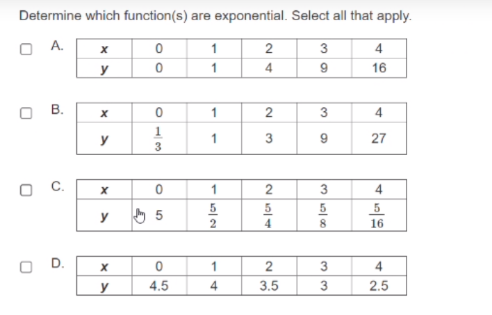 Determine which function(s) are exponential. Select all that apply.
A.
1
2
3
4
y
1
4
16
В.
1
4
1
y
1
3
9.
27
3
C.
1
2
4
5
5
5
y
2
4
8
16
D.
1
2
4
y
4.5
4
3.5
2.5
3.
33
2.
B.
