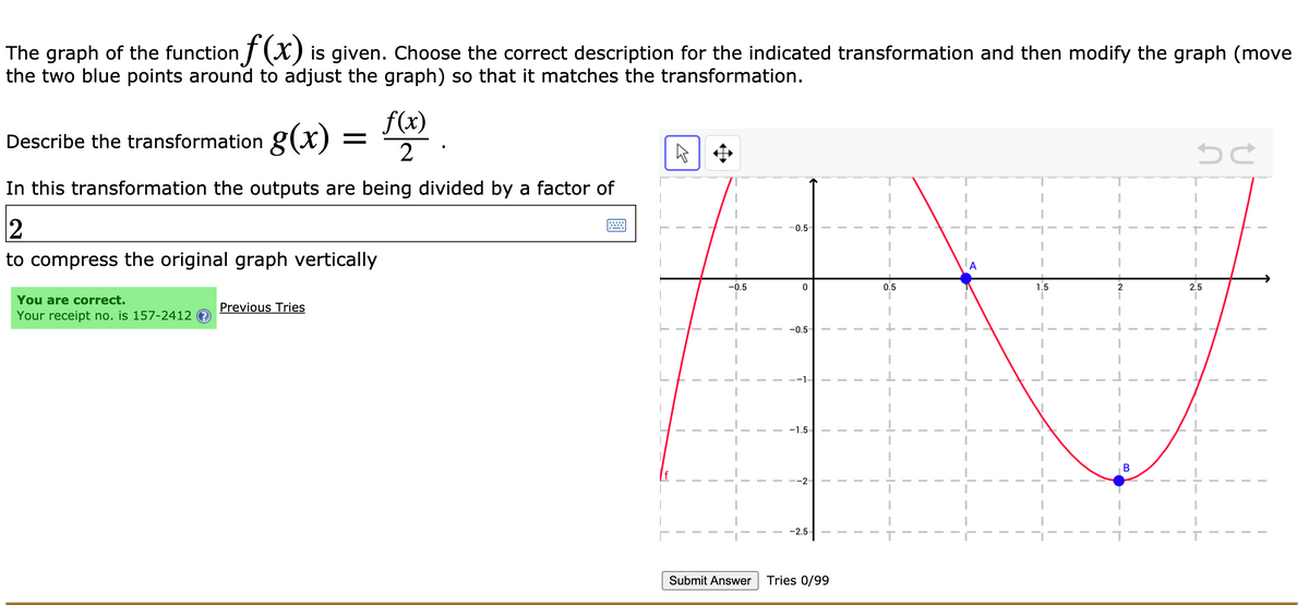 The graph of the function ] (X) is given. Choose the correct description for the indicated transformation and then modify the graph (move
the two blue points around to adjust the graph) so that it matches the transformation.
f(x)
Describe the transformation g(x) =
In this transformation the outputs are being divided by a factor of
0.5
to compress the original graph vertically
A
-0.5
0.5
1.5
2
2.5
You are correct.
Previous Tries
Your receipt no. is 157-2412 ?
-0.5
-1.5
-2
-2.5
Submit Answer
Tries 0/99
B.
