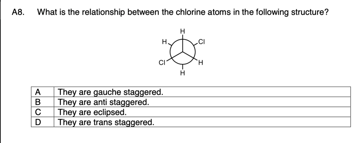 А8.
What is the relationship between the chlorine atoms in the following structure?
H
H.
H.
H
They are gauche staggered.
They are anti staggered.
They are eclipsed.
They are trans staggered.
ABCD
