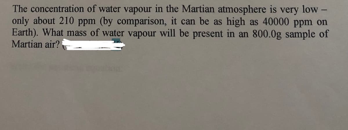 The concentration of water vapour in the Martian atmosphere is very low -
only about 210 ppm (by comparison, it can be as high as 40000 ppm on
Earth). What mass of water vapour will be present in an 800.0g sample of
Martian air?
