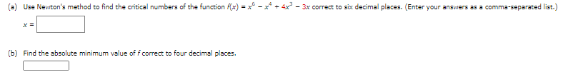 (a) Use Newton's method to find the critical numbers of the function f(x) = x²-x² + 4x² − 3x correct to six decimal places. (Enter your answers as a comma-separated list.)
x =
(b) Find the absolute minimum value of f correct to four decimal places.