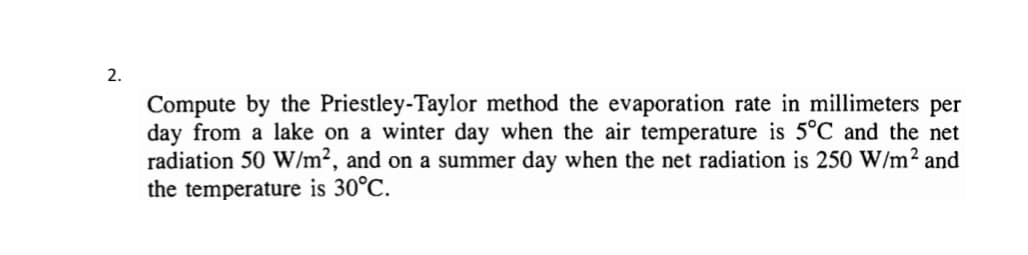 2.
Compute by the Priestley-Taylor method the evaporation rate in millimeters per
day from a lake on a winter day when the air temperature is 5°C and the net
radiation 50 W/m², and on a summer day when the net radiation is 250 W/m² and
the temperature is 30°C.
