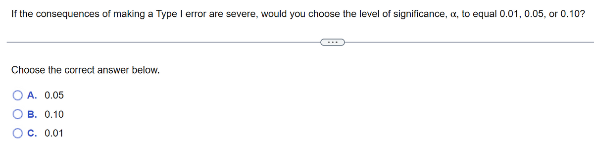 If the consequences of making a Type I error are severe, would you choose the level of significance, a, to equal 0.01, 0.05, or 0.10?
Choose the correct answer below.
A. 0.05
B. 0.10
C. 0.01