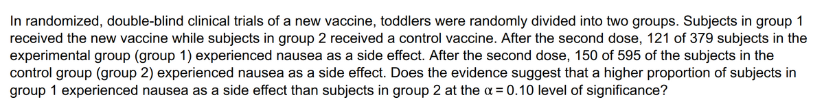 In randomized, double-blind clinical trials of a new vaccine, toddlers were randomly divided into two groups. Subjects in group 1
received the new vaccine while subjects in group 2 received a control vaccine. After the second dose, 121 of 379 subjects in the
experimental group (group 1) experienced nausea as a side effect. After the second dose, 150 of 595 of the subjects in the
control group (group 2) experienced nausea as a side effect. Does the evidence suggest that a higher proportion of subjects in
group 1 experienced nausea as a side effect than subjects in group 2 at the α = 0.10 level of significance?